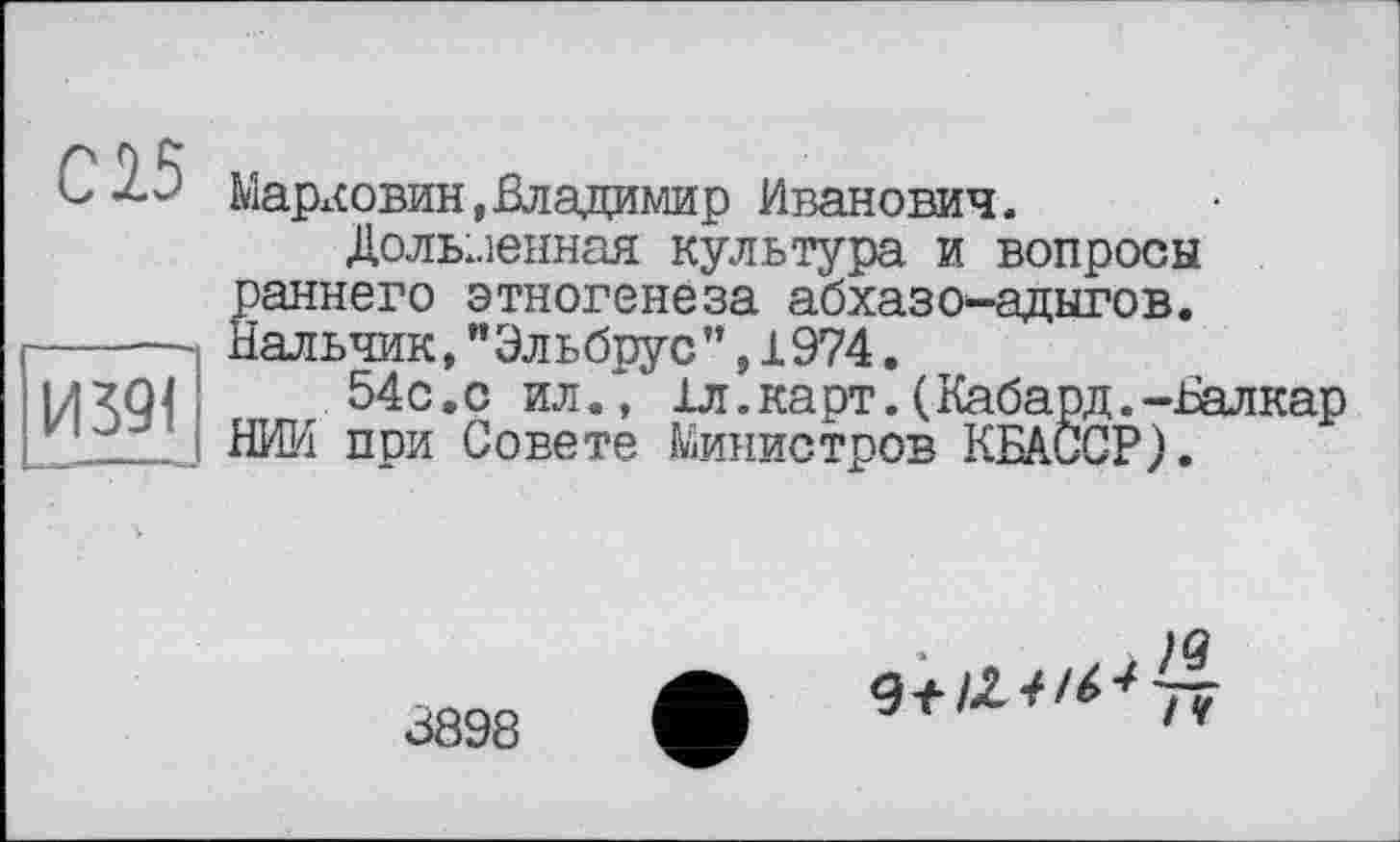 ﻿С15
И 391
Марх<овин,Владимир Иванович.
Долыленная культура и вопросы раннего этногенеза абхазов-адыгов. Нальчик, "Эльбрус ’’, 1974.
54с.с ил., 1л. карт. (Кабард.-Валкар НИИ при Совете Министров КБА.ССР).
3898